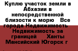 Куплю участок земли в Абхазии в непосредственной близости к морю - Все города Недвижимость » Недвижимость за границей   . Ханты-Мансийский,Югорск г.